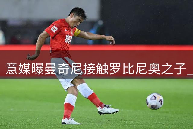 意媒曝曼奇尼接触罗比尼奥之子 征询其入籍意向